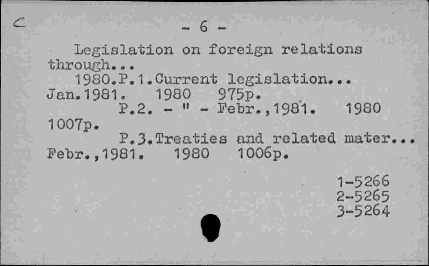 ﻿- 6 -
Legislation on foreign relations through...
1980.P.1.Current legislation...
Jan.1981.	1980	975p.
P.2. - " - Fehr.,1981.	1980
1007p.
P.3.Treaties and related mater.
Febr.,1981.	1980	1006p.
1-	5266
2-	5265
3-	5264